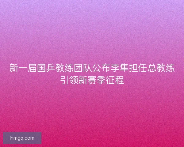新一届国乒教练团队公布李隼担任总教练引领新赛季征程