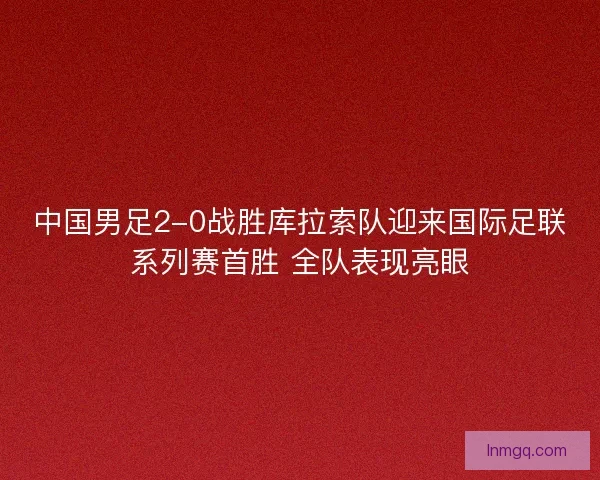 中国男足2-0战胜库拉索队迎来国际足联系列赛首胜 全队表现亮眼