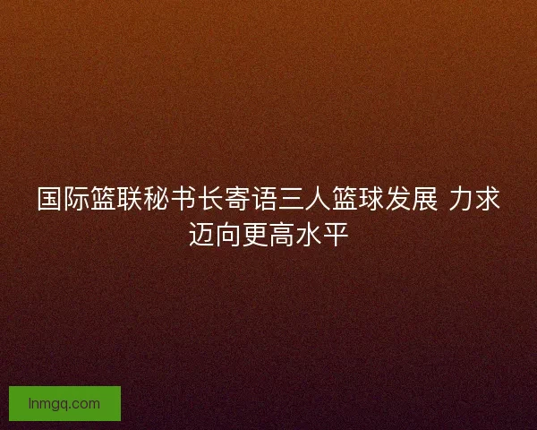 国际篮联秘书长寄语三人篮球发展 力求迈向更高水平